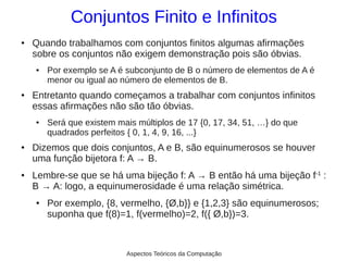 Conjuntos Finito e Infinitos
●   Quando trabalhamos com conjuntos finitos algumas afirmações
    sobre os conjuntos não exigem demonstração pois são óbvias.
    ●   Por exemplo se A é subconjunto de B o número de elementos de A é
        menor ou igual ao número de elementos de B.
●   Entretanto quando começamos a trabalhar com conjuntos infinitos
    essas afirmações não são tão óbvias.
    ●   Será que existem mais múltiplos de 17 {0, 17, 34, 51, …} do que
        quadrados perfeitos { 0, 1, 4, 9, 16, ...}
●   Dizemos que dois conjuntos, A e B, são equinumerosos se houver
    uma função bijetora f: A → B.
●   Lembre-se que se há uma bijeção f: A → B então há uma bijeção f-1 :
    B → A: logo, a equinumerosidade é uma relação simétrica.
    ●   Por exemplo, {8, vermelho, {Ø,b}} e {1,2,3} são equinumerosos;
        suponha que f(8)=1, f(vermelho)=2, f({ Ø,b})=3.



                           Aspectos Teóricos da Computação
 