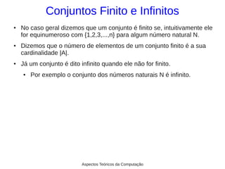 Conjuntos Finito e Infinitos
●   No caso geral dizemos que um conjunto é finito se, intuitivamente ele
    for equinumeroso com {1,2,3,...,n} para algum número natural N.
●   Dizemos que o número de elementos de um conjunto finito é a sua
    cardinalidade |A|.
●   Já um conjunto é dito infinito quando ele não for finito.
    ●   Por exemplo o conjunto dos números naturais N é infinito.




                           Aspectos Teóricos da Computação
 