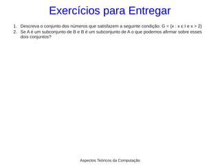 Exercícios para Entregar
1. Descreva o conjunto dos números que satisfazem a seguinte condição: G = {x : x є I e x > 2}
2. Se A é um subconjunto de B e B é um subconjunto de A o que podemos afirmar sobre esses
   dois conjuntos?




                                 Aspectos Teóricos da Computação
 