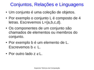 Conjuntos, Relações e Linguagens
●   Um conjunto é uma coleção de objetos.
●   Por exemplo o conjunto L é composto de 4
    letras. Escrevemos L={a,b,c,d}.
●   Os componentes de um conjunto são
    chamados de elementos ou membros do
    conjunto.
●   Por exemplo b é um elemento de L.
    Escrevemos b ∈ L.
●   Por outro lado z ∉L.


                   Aspectos Teóricos da Computação
 