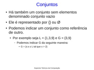 Conjuntos
●   Há também um conjunto sem elementos
    denominado conjunto vazio
●   Ele é representado por {} ou Ø
●   Podemos indicar um conjunto como referência
    de outro.
    ●   Por exemplo seja L = {1,3,9} e G = {3,9}
        –   Podemos indicar G da seguinte maneira:
             ●   G = {x:x є L tal que x > 2}




                              Aspectos Teóricos da Computação
 