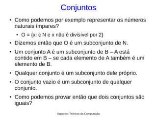 Conjuntos
●   Como podemos por exemplo representar os números
    naturais ímpares?
    ●   O = {x: є N e x não é divisível por 2}
●   Dizemos então que O é um subconjunto de N.
●   Um conjunto A é um subconjunto de B – A está
    contido em B – se cada elemento de A também é um
    elemento de B.
●   Qualquer conjunto é um subconjunto dele próprio.
●   O conjunto vazio é um subconjunto de qualquer
    conjunto.
●   Como podemos provar então que dois conjuntos são
    iguais?
                        Aspectos Teóricos da Computação
 
