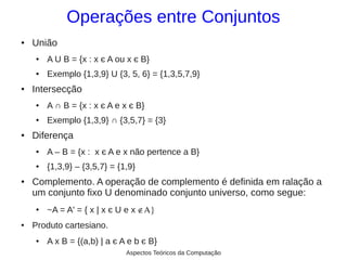 Operações entre Conjuntos
●   União
    ●   A U B = {x : x є A ou x є B}
    ●   Exemplo {1,3,9} U {3, 5, 6} = {1,3,5,7,9}
●   Intersecção
    ●   A ∩ B = {x : x є A e x є B}
    ●   Exemplo {1,3,9} ∩ {3,5,7} = {3}
●   Diferença
    ●   A – B = {x : x є A e x não pertence a B}
    ●   {1,3,9} – {3,5,7} = {1,9}
●   Complemento. A operação de complemento é definida em ralação a
    um conjunto fixo U denominado conjunto universo, como segue:
    ●   ~A = A' = { x | x є U e x ∉Α}
●   Produto cartesiano.
    ●   A x B = {(a,b) | a є A e b є B}
                              Aspectos Teóricos da Computação
 