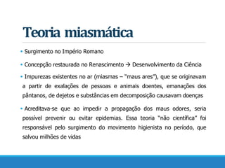 Teoria miasmática
 Surgimento no Império Romano
 Concepção restaurada no Renascimento  Desenvolvimento da Ciência
 Impurezas existentes no ar (miasmas – “maus ares”), que se originavam
a partir de exalações de pessoas e animais doentes, emanações dos
pântanos, de dejetos e substâncias em decomposição causavam doenças
 Acreditava-se que ao impedir a propagação dos maus odores, seria
possível prevenir ou evitar epidemias. Essa teoria “não científica” foi
responsável pelo surgimento do movimento higienista no período, que
salvou milhões de vidas
 