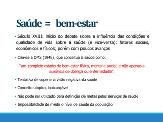 Saúde = bem-estar
 Século XVIII: início do debate sobre a influência das condições e
qualidade de vida sobre a saúde (e vice-versa): fatores sociais,
econômicos e físicos; porém com poucos avanços
 Cria-se a OMS (1948), que conceitua a saúde como:
“um completo estado de bem-estar físico, mental e social, e não apenas a
ausência de doença ou enfermidade”.
 Tentativa de superar a visão negativa da saúde
 Conceito utópico, inalcançável
 Não pode ser utilizado para definição de metas pelos serviços de saúde
 Impossibilidade de medir o nível de saúde da população
 