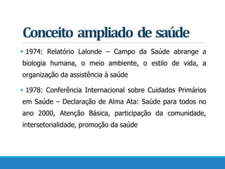 Conceito ampliado de saúde
 1974: Relatório Lalonde – Campo da Saúde abrange a
biologia humana, o meio ambiente, o estilo de vida, a
organização da assistência à saúde
 1978: Conferência Internacional sobre Cuidados Primários
em Saúde – Declaração de Alma Ata: Saúde para todos no
ano 2000, Atenção Básica, participação da comunidade,
intersetorialidade, promoção da saúde
 