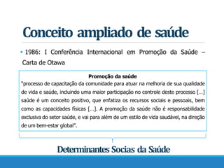 Conceito ampliado de saúde
 1986: I Conferência Internacional em Promoção da Saúde –
Carta de Otawa
Promoção da saúde
“processo de capacitação da comunidade para atuar na melhoria de sua qualidade
de vida e saúde, incluindo uma maior participação no controle deste processo […]
saúde é um conceito positivo, que enfatiza os recursos sociais e pessoais, bem
como as capacidades físicas […]. A promoção da saúde não é responsabilidade
exclusiva do setor saúde, e vai para além de um estilo de vida saudável, na direção
de um bem-estar global”.
Determinantes Socias da Saúde
 