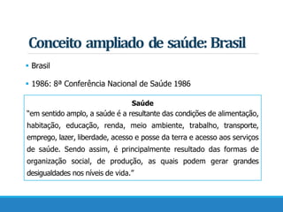Conceito ampliado de saúde: Brasil
 Brasil
 1986: 8ª Conferência Nacional de Saúde 1986
Saúde
“em sentido amplo, a saúde é a resultante das condições de alimentação,
habitação, educação, renda, meio ambiente, trabalho, transporte,
emprego, lazer, liberdade, acesso e posse da terra e acesso aos serviços
de saúde. Sendo assim, é principalmente resultado das formas de
organização social, de produção, as quais podem gerar grandes
desigualdades nos níveis de vida.”
 