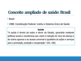  Brasil
 1988: Constituição Federal: institui o Sistema Único de Saúde
Saúde
“A saúde é direito de todos e dever do Estado, garantido mediante
políticas sociais e econômicas que visem à redução do risco de doença e
de outros agravos e ao acesso universal e igualitário às ações e serviços
para a promoção, proteção e recuperação.” (Art. 196)
Conceito ampliado de saúde: Brasil
 