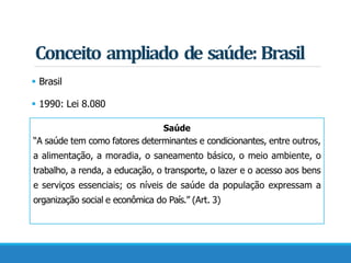  Brasil
 1990: Lei 8.080
Saúde
“A saúde tem como fatores determinantes e condicionantes, entre outros,
a alimentação, a moradia, o saneamento básico, o meio ambiente, o
trabalho, a renda, a educação, o transporte, o lazer e o acesso aos bens
e serviços essenciais; os níveis de saúde da população expressam a
organização social e econômica do País.” (Art. 3)
Conceito ampliado de saúde: Brasil
 