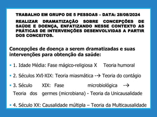 TRABALHO EM GRUPO DE 5 PESSOAS – DATA: 28/08/2024
REALIZAR DRAMATIZAÇÃO SOBRE CONCEPÇÕES DE
SAÚDE E DOENÇA, ENFATIZANDO NESSE CONTEXTO AS
PRÁTICAS DE INTERVENÇÕES DESENVOLVIDAS A PARTIR
DOS CONCEITOS.
Concepções de doença a serem dramatizadas e suas
intervenções para obtenção da saúde:
 1. Idade Média: Fase mágico-religiosa X Teoria humoral
 2. Séculos XVI-XIX: Teoria miasmática - Teoria do contágio
 3. Século XIX: Fase microbiológica -
Teoria dos germes (microbiana) - Teoria da Unicausalidade
 4. Século XX: Causalidade múltipla – Teoria da Multicausalidade
 