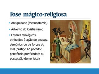 Fase mágico-religiosa
 Antiguidade (Mesopotamia)
 Advento do Cristianismo
 Fatores etiológicos
atribuídos à ação de deuses,
demônios ou de forças do
mal (castigo ao pecador,
penitência purificadora ou
possessão demoníaca)
 