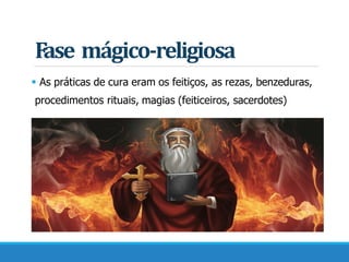 Fase mágico-religiosa
 As práticas de cura eram os feitiços, as rezas, benzeduras,
procedimentos rituais, magias (feiticeiros, sacerdotes)
 