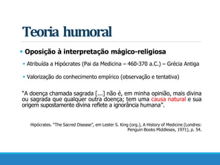 Teoria humoral
 Oposição à interpretação mágico-religiosa
 Atribuída a Hipócrates (Pai da Medicina – 460-370 a.C.) – Grécia Antiga
 Valorização do conhecimento empírico (observação e tentativa)
“A doença chamada sagrada [...] não é, em minha opinião, mais divina
ou sagrada que qualquer outra doença; tem uma causa natural e sua
origem supostamente divina reflete a ignorância humana”.
Hipócrates. “The Sacred Disease”, em Lester S. King (org.), A History of Medicine (Londres:
Penguin Books Middlesex, 1971), p. 54.
 