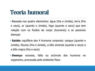 Teoria humoral
 Baseada nos quatro elementos: água (fria e úmida), terra (fria
e seca), ar (quente e úmido), fogo (quente e seco) que tem
relação com os fluídos do corpo (humores) e as possíveis
doenças
 Saúde: equilíbrio dos 4 humores corporais: sangue (quente e
úmido), fleuma (fria e úmida), a bílis amarela (quente e seca) e
a bílis negra (fria e seca)
 Doença: excesso, falta ou acúmulo dos humores no
organismo, provocada pelo ambiente físico
 