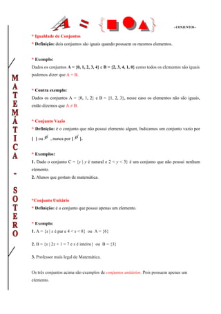 - CONJUNTOS -


* Igualdade de Conjuntos
* Definição: dois conjuntos são iguais quando possuem os mesmos elementos.


* Exemplo:
Dados os conjuntos A = {0, 1, 2, 3, 4} e B = {2, 3, 4, 1, 0} como todos os elementos são iguais
podemos dizer que A = B.


* Contra exemplo:
Dados os conjuntos A = {0, 1, 2} e B = {1, 2, 3}, nesse caso os elementos não são iguais,
então dizemos que A ≠ B.


* Conjunto Vazio
* Definição: é o conjunto que não possui elemento algum, Indicamos um conjunto vazio por

{ } ou      , nunca por {   }.


* Exemplos:
1. Dado o conjunto C = {y | y é natural e 2 < y < 3} é um conjunto que não possui nenhum
elemento.
2. Alunos que gostam de matemática.




*Conjunto Unitário
* Definição: é o conjunto que possui apenas um elemento.


* Exemplo:
1. A = {x | x é par e 4 < x < 8} ou A = {6}

2. B = {x | 2x + 1 = 7 e x é inteiro} ou B = {3}

3. Professor mais legal de Matemática.


Os três conjuntos acima são exemplos de conjuntos unitários. Pois possuem apenas um
elemento.
 