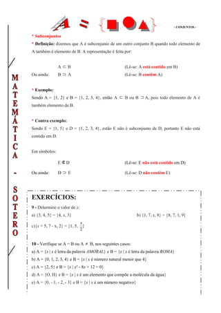 - CONJUNTOS -


* Subconjuntos
* Definição: dizemos que A é subconjunto de um outro conjunto B quando todo elemento de
A também é elemento de B. A representação é feita por:


                A⊂ B                                 (Lê-se: A está contido em B)
Ou ainda:       B⊃ A                                 (Lê-se: B contêm A)


* Exemplo:
Sendo A = {1, 2} e B = {1, 2, 3, 4}, então A ⊂ B ou B ⊃ A, pois todo elemento de A é
também elemento de B.


* Contra exemplo:
Sendo E = {1, 5} e D = {1, 2, 3, 4}, estão E não é subconjunto de D, portanto E não está
contido em D.


Em símbolos:

                E⊄D                                  (Lê-se: E não está contido em D)

Ou ainda:       D⊃ E                                 (Lê-se: D não contêm E)




EXERCÍCIOS:
9 - Determine o valor de x:
a) {3, 4, 5} = {4, x, 3}                                       b) {1, 7, x, 8} = {8, 7, 1, 9}
                               x
c){x + 5, 7 - x, 2} = {1, 5,     }
                               2


10 - Verifique se A = B ou A ≠ B, nos seguintes casos:
a) A = {x | x é letra da palavra AMORAL} e B = {x | x é letra da palavra ROMA}
b) A = {0, 1, 2, 3, 4} e B = {x | x é número natural menor que 4}
c) A = {2, 5} e B = {x | x² - 8x + 12 = 0}
d) A = {O, H} e B = {x | x é um elemento que compõe a molécula da água}
e) A = {0, - 1, - 2, - 3} e B = {x | x é um número negativo}
 