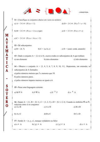 - CONJUNTOS -




11 - Classifique os conjuntos abaixo em vazio ou unitário:
a) A = {x | x ∈ IN e x < 1}                                  d) D = {x | x ∈ IN e 7 < x < 9}


b) B = {x | x ∈ IN e x < 2 e x é par}                        e) E = {x | x ∈ IN e x ≠ x}


c) C = {x | x ∈ IN e x < 4 e x > 3}


12 - Dê subconjuntos:
a) B = {4, 7}                  b) C = {a, b, c}              c) S = {azul, verde, amarelo}


13 - Dado o conjunto A = {2, 4, 6, 8}, escreva todos os subconjuntos de A que tenham:
a) um elemento                          b) dois elementos                   c) três elementos


14 - Observe o conjunto A = {3, 4, 5, 6, 7, 8, 9, 10, 11}. Represente, em extensão, os
subconjuntos de A formados:
a) pelos números maiores que 5 e menores que 10.
b) pelos números pares.
c) pelos números ímpares maiores ou iguais a 6.


15 - Passe uma linguagem corrente:

a) M ⊂ N                b) P ⊄ A               c) E ⊃ F             d) x ∈ A



16 - Sejam A = {1}, B = {0, 1}, C = {1, 2, 3} e D = {0, 1, 2, 4}. Usando os símbolos ⊄ ou ⊂,
relacione entre si os conjuntos:
a) A e B                            c) A e D                              e) B e D


b) A e C                                d) B e C                            f) C e D


17 - Sendo A = {x, y, z}, marque verdadeiro ou falso:
a) x ∈ A                b) {y} ∈ A                    c) {y} ⊂ A                   d) z ⊂ A
 
