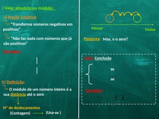 ) Valor absoluto ou módulo:
a) Noção intuitiva:
“Transforma números negativos em
positivos”
Exemplos:
“Não faz nada com números que já
são positivos”
b) Definição:
Menor Maior
O módulo de um número inteiro é a
sua distância até o zero
Nº de deslocamentos
(Contagem)
DICA: Conclusão
se
se
Exemplo:
( )
(Usa-se )
Pergunta: Mas, e o zero?
 