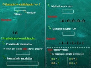 C) Operação de multiplicação ( ou .):
Exemplos:
Fatores
Produto
𝟏𝟔
) Propriedades da multiplicação:
Propriedade comutativa:
“A ordem dos fatores NÃO altera o produto”
Propriedade associativa:
Multiplicar por zero:
Exemplo:
¿𝟎+𝟎+𝟎+𝟎+𝟎
Elemento neutro: Um
Exemplo:
¿𝟏+𝟏+𝟏+𝟏+𝟏
DICA: Regras de sinais
As mesmas da adição e subtração
().() ⇒ ()
().() ⇒ ()
().() ⇒ ()
().() ⇒ ()
 