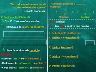 “Deus criou os números naturais.
O resto é obra dos homens”
Leopold Kronecker
2) Conjunto dos Inteiros ():
“Zahl” “Número” em alemão
Introdução dos números negativos
Associado à ideia de oposição
Exemplos:
- Dinheiro: Ter (+) ou estar devendo (-)
- Deslocamento: p/ frente (+) ou p/ trás (-)
- Carga elétrica: próton (+) ou elétron (-)
I - Números positivos e
negativos:
Negativos Positivos
DICA: Cuidado!
Zero NÃO é positivo, nem negativo
II - Subconjuntos notáveis de :
A) Inteiros não-negativos ():
B) Inteiros Positivos ():
C) Inteiros não-positivos ():
D) Inteiros negativos ():
 