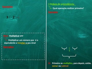Exemplos:
𝟑.(−𝟐)=¿
DICA: Multiplicar por
Exemplos:
Multiplicar um número por é o
equivalente a inverter o seu sinal
) Ordem de precedência:
Qual operação realizar primeiro?
Exemplo:
R: Primeiro se multiplica, para depois, então,
somar ou subtrair
 