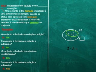 DICA: Fechamento em relação a uma
operação
Um conjunto é dito fechado em relação a
uma determinada operação,
Exemplos:
O conjunto é fechado em relação a adição?
O conjunto é fechado em relação a
subtração?
O conjunto é fechado em relação a
multiplicação?
O conjunto é fechado em relação a
subtração?
quando se
efetua essa operação com quaisquer
elementos desse conjuntoe o resultado
também é um elemento que pertence ao
conjunto
0
2
1
3 4
5
-1
-2
2,5
R: Sim
R: Sim
R: Sim
R:
𝟐−𝟑=¿
Não
 