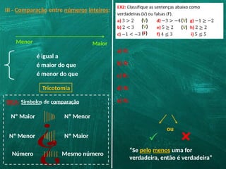 III - Comparação entre números inteiros:
Menor Maior
é igual a
é maior do que
é menor do que
Tricotomia
DICA: Símbolos de comparação
Nº Maior Nº Menor
¿ Nº Maior
Nº Menor
¿
Número Mesmo número
a) R:
(V)
b) R:
(V)
c) R:
(F)
d) R:
(V)
e) R:
ou
“Se pelo menos uma for
verdadeira, então é verdadeira”
(V)
 