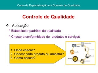 Controle de Qualidade  Curso de Especialização em Controle de Qualidade  Aplicação * Estabelecer padrões de qualidade * Checar a conformidade de  produtos e serviços   1. Onde checar? 2. Checar cada produto ou amostra? 3. Como checar? 