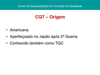 CQT – Origem Americana Aperfeiçoado no Japão após 2ª Guerra Conhecido também como TQC Curso de Especialização em Controle de Qualidade 