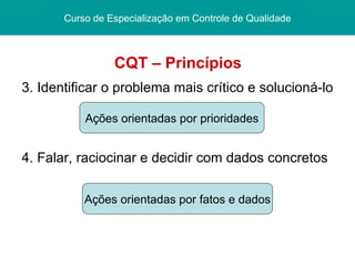 CQT – Princípios 3. Identificar o problema mais crítico e solucioná-lo 4. Falar, raciocinar e decidir com dados concretos Pós graduação  Lato sensu Curso de Especialização Centro Federal de Educação Tecnológica/ CEFET - PI Curso de Especialização em Controle de Qualidade Ações orientadas por prioridades Ações orientadas por fatos e dados 