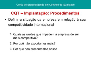 CQT – Implantação: Procedimentos Definir a situação da empresa em relação à sua competitividade internacional Curso de Especialização   em Controle de Qualidade Quais as razões que impedem a empresa de ser mais competitiva ? Por quê não exportamos mais? Por que não aumentamos nosso  