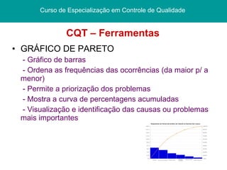 CQT – Ferramentas GRÁFICO DE PARETO - Gráfico de barras - Ordena as frequências das ocorrências (da maior p/ a menor) - Permite a priorização dos problemas - Mostra a curva de percentagens acumuladas - Visualização e identificação das causas ou problemas mais importantes Curso de Especialização em Controle de Qualidade  