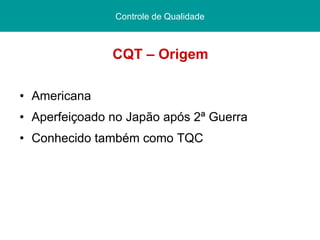 CQT – Origem Americana Aperfeiçoado no Japão após 2ª Guerra Conhecido também como TQC Controle de Qualidade 