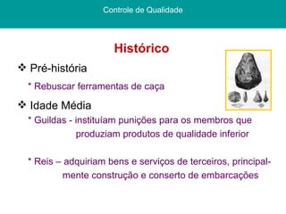 Histórico  Controle de Qualidade Pré-história * Rebuscar ferramentas de caça Idade Média * Guildas - instituíam punições para os membros que  produziam produtos de qualidade inferior  * Reis – adquiriam bens e serviços de terceiros, principal- mente construção e conserto de embarcações 