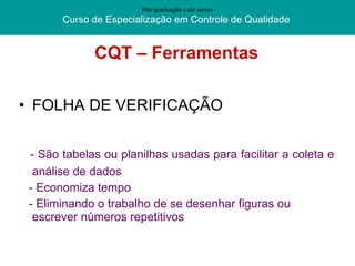 CQT – Ferramentas FOLHA DE VERIFICAÇÃO - São tabelas ou planilhas usadas para facilitar a coleta e análise de dados - Economiza tempo - Eliminando o trabalho de se desenhar figuras ou escrever números repetitivos Pós graduação  Lato sensu Curso de Especialização em Controle de Qualidade  