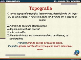 GEOGRAFIA BÍBLICA A 2 – GEOGRAFIA FÍSICA DA PALESTINA
O termo topografia significa literalmente, descrição de um lugar
ou de uma região. A Palestina pode ser dividida em 4 seções, a
saber:
Planicie da costa do Mediterrâneo
Região montanhosa central
Vale do Jordão
Planalto Oriental, ou zona montanhosa de Gileade, na
tranjordânia
Planície: grande porção de terreno plano.
Planalto: grande porção de terreno plano sobre montes ou
serra.
 