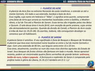 GEOGRAFIA BÍBLICA A 2 – GEOGRAFIA FÍSICA DA PALESTINA
I - PLANÍCIE DO ACRE
A planície do Acre fica no extremo Noroeste da costa israelense, e estende-se até o
monte Carmelo. Em toda a sua extensão, bordeja a baía do Acre.
Essa região, cujo nome em hebraico é "Akko", e significa areia quente, compreende
uma faixa de terra que cerceia as montanhas localizadas entre a Galiléia, o Mediter-
râneo, o Sul de Tiro até a Planície de Sarom. Essas terras são irrigadas pelos rios Belus
e Quisom. O solo dessa área é muito fértil, com exceção da parte praiana, cujas areias
são demasiadamente quentes. Quando da divisão de Canaã, a Planície do Acre coube
à tribo de Aser (Js 19.25-28). Os aseritas, todavia, não conseguiram desalojar os
cananeus que ali habitavam.
II - PLANÍCIE DE SAROM
A palavra Saron é semítica. O seu significado é Zona de Bosques e Bosques de Terebinto.
A planície que leva esse memorável nome localiza-se entre o Sul do monte Carmelo e
Jope. Com uma extensão de 85 km, sua largura varia entre 15 e 25 km.
Essa área, atualmente, constitui-se num dos mais ricos distritos agrícolas do Estado de
Israel. Seus bosques de frutas cítricas são famosos em todo o mundo. Nesse aprazível
recanto, podem ser encontradas quatro flores vermelhas de grande beleza: anêmona,
botão-de-ouro, tulipa e papoula. A formosura e esplendor de Saron é comparada pelo
profeta Isaías à glória do Líbano, (Is 35.2) E também em Ct 2. 1,2
 