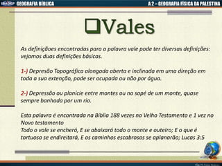 GEOGRAFIA BÍBLICA A 2 – GEOGRAFIA FÍSICA DA PALESTINA
As definiçãoes encontradas para a palavra vale pode ter diversas definições:
vejamos duas definições básicas.
1-) Depresão Topográfica alongada aberta e inclinada em uma direção em
toda a sua extenção, pode ser ocupada ou não por água.
2-) Depressão ou planície entre montes ou no sopé de um monte, quase
sempre banhada por um rio.
Esta palavra é encontrada na Bíblia 188 vezes no Velho Testamento e 1 vez no
Novo testamento
Todo o vale se encherá, E se abaixará todo o monte e outeiro; E o que é
tortuoso se endireitará, E os caminhos escabrosos se aplanarão; Lucas 3:5
 