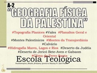 A-2
Escola TeológicaRockhampton, Biloela ,Brisbane, Ipswich e Mackay Pr. Davi Passos
#Topografia Planices #Vales #Planaltos Geral e
Oriental
#Montes Palestinicos #Montes da Transjordânia
#Calvário
#Hidrogafia Mares, Lagos e Rios #Deserto da Judéia
#Deserto de Jericó Bete-Aven e Gabaom
#Clima da Terra Santa
 