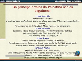 GEOGRAFIA BÍBLICA A 2 – GEOGRAFIA FÍSICA DA PALESTINA
Os principais vales da Palestina são os
seguintes:
1) Vale do Jordão
Maior vale da Palestina
É o vale de maior profundidade do mundo (chega a cerca de 426 metros abaixo do nível
do mar)
Percorre 215 km em linha reta do Monte Hermom até o Mar Morto
2) Vale de Jezreel
Começa no ribeiro de Jaula e termina no Rio Jordão próximo a Bete-Seã
Parte requisitada pelos filhos de José (Js 17.16)
Local da morte do rei Jeú (II Rs 9.27)
3) Vale de Acor
Entre as terras de Benjamim e Judá ao Sul de Jericó
Foi onde ocorreu o apedrejamento de Acã e sua família (Js. 7.24-26), devido a este
evento, o local recebeu este nome que quer dizer "perturbação".
4) Vale de Aijalom
Região de Sefelá (24 km NO de Jerusalém)
Local onde ocorreu a Batalha de Josué contra os amorreus em que o sol parou sobre
Gabaom e a lua sobre o Aijalom (Js 10.12-14)
Possui 18 km de extensão por 9 km de largura
 