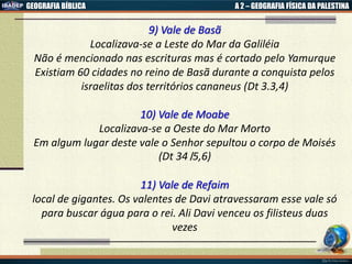 GEOGRAFIA BÍBLICA A 2 – GEOGRAFIA FÍSICA DA PALESTINA
9) Vale de Basã
Localizava-se a Leste do Mar da Galiléia
Não é mencionado nas escrituras mas é cortado pelo Yamurque
Existiam 60 cidades no reino de Basã durante a conquista pelos
israelitas dos territórios cananeus (Dt 3.3,4)
10) Vale de Moabe
Localizava-se a Oeste do Mar Morto
Em algum lugar deste vale o Senhor sepultou o corpo de Moisés
(Dt 34।5,6)
11) Vale de Refaim
local de gigantes. Os valentes de Davi atravessaram esse vale só
para buscar água para o rei. Ali Davi venceu os filisteus duas
vezes
 