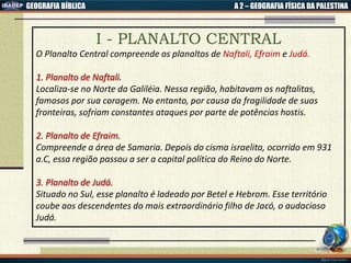 GEOGRAFIA BÍBLICA A 2 – GEOGRAFIA FÍSICA DA PALESTINA
I - PLANALTO CENTRAL
O Planalto Central compreende os planaltos de Naftali, Efraim e Judá.
1. Planalto de Naftali.
Localiza-se no Norte da Galiléia. Nessa região, habitavam os naftalitas,
famosos por sua coragem. No entanto, por causa da fragilidade de suas
fronteiras, sofriam constantes ataques por parte de potências hostis.
2. Planalto de Efraim.
Compreende a área de Samaria. Depois do cisma israelita, ocorrido em 931
a.C, essa região passou a ser a capital política do Reino do Norte.
3. Planalto de Judá.
Situado no Sul, esse planalto é ladeado por Betel e Hebrom. Esse território
coube aos descendentes do mais extraordinário filho de Jacó, o audacioso
Judá.
 