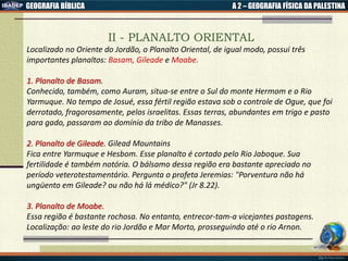 GEOGRAFIA BÍBLICA A 2 – GEOGRAFIA FÍSICA DA PALESTINA
II - PLANALTO ORIENTAL
Localizado no Oriente do Jordão, o Planalto Oriental, de igual modo, possui três
importantes planaltos: Basam, Gileade e Moabe.
1. Planalto de Basam.
Conhecido, também, como Auram, situa-se entre o Sul do monte Hermom e o Rio
Yarmuque. No tempo de Josué, essa fértil região estava sob o controle de Ogue, que foi
derrotado, fragorosamente, pelos israelitas. Essas terras, abundantes em trigo e pasto
para gado, passaram ao domínio da tribo de Manasses.
2. Planalto de Gileade. Gilead Mountains
Fica entre Yarmuque e Hesbom. Esse planalto é cortado pelo Rio Jaboque. Sua
fertilidade é também notória. O bálsamo dessa região era bastante apreciado no
período veterotestamentário. Pergunta o profeta Jeremias: "Porventura não há
ungüento em Gileade? ou não há lá médico?" (Jr 8.22).
3. Planalto de Moabe.
Essa região é bastante rochosa. No entanto, entrecor-tam-a vicejantes pastagens.
Localização: ao leste do rio Jordão e Mar Morto, prosseguindo até o rio Arnon.
 