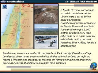 GEOGRAFIA BÍBLICA A 2 – GEOGRAFIA FÍSICA DA PALESTINA
O Monte Hermom encontra-se
na cadeia dos Montes Ante-
Líbano entre o sul da Síria e
norte da Palestina.
É também conhecido pelo nome
de Monte Sirion e Monte Senir.
Sua altitude atinge a 3.000
metros de altura e seu topo
coberto de neve e gelo pode ser
avistado de muitas partes da
Palestina, Síria, Arábia, Fenícia e
Mediterrâneo.
Atualmente, seu nome é conhecido por Jebel esh Sheik que significa Monte Chefe.
Catalisador de correntes quentes e úmidas vindas do Mediterrâneo desta forma
realiza o fenômeno de precipitar as mesmas em forma de orvalho em áreas mais
próximas e chuvas abundantes em regiões mais distantes.
 