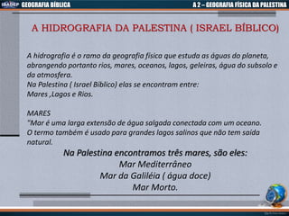 GEOGRAFIA BÍBLICA A 2 – GEOGRAFIA FÍSICA DA PALESTINA
A HIDROGRAFIA DA PALESTINA ( ISRAEL BÍBLICO)
A hidrografia é o ramo da geografia física que estuda as águas do planeta,
abrangendo portanto rios, mares, oceanos, lagos, geleiras, água do subsolo e
da atmosfera.
Na Palestina ( Israel Bíblico) elas se encontram entre:
Mares ,Lagos e Rios.
MARES
"Mar é uma larga extensão de água salgada conectada com um oceano.
O termo também é usado para grandes lagos salinos que não tem saída
natural.
Na Palestina encontramos três mares, são eles:
Mar Mediterrâneo
Mar da Galiléia ( água doce)
Mar Morto.
 