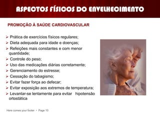 Here comes your footer  Page 10
ASPECTOS FÍSICOS DO ENVELHECIMENTO
 Prática de exercícios físicos regulares;
 Dieta adequada para idade e doenças;
 Refeições mais constantes e com menor
quantidade;
 Controle do peso;
 Uso das medicações diárias corretamente;
 Gerenciamento do estresse;
 Cessação do tabagismo;
 Evitar fazer força ao defecar;
 Evitar exposição aos extremos de temperatura;
 Levantar-se lentamente para evitar hipotensão
ortostática
PROMOÇÃO À SAÚDE CARDIOVASCULAR
 