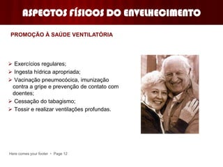 Here comes your footer  Page 12
ASPECTOS FÍSICOS DO ENVELHECIMENTO
 Exercícios regulares;
 Ingesta hídrica apropriada;
 Vacinação pneumocócica, imunização
contra a gripe e prevenção de contato com
doentes;
 Cessação do tabagismo;
 Tossir e realizar ventilações profundas.
PROMOÇÃO À SAÚDE VENTILATÓRIA
 