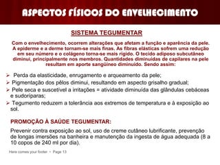 Here comes your footer  Page 13
ASPECTOS FÍSICOS DO ENVELHECIMENTO
Com o envelhecimento, ocorrem alterações que afetam a função e aparência da pele.
A epiderme e a derme tornam-se mais finas. As fibras elásticas sofrem uma redução
em seu número e o colágeno torna-se mais rígido. O tecido adiposo subcutâneo
diminui, principalmente nos membros. Quantidades diminuídas de capilares na pele
resultam em aporte sangüíneo diminuído. Sendo assim:
 Perda da elasticidade, enrugamento e arqueamento da pele;
 Pigmentação dos pêlos diminui, resultando em aspecto grisalho gradual;
 Pele seca e suscetível a irritações = atividade diminuída das glândulas cebáceas
e sudoríparas;
 Tegumento reduzem a tolerância aos extremos de temperatura e à exposição ao
sol.
Prevenir contra exposição ao sol, uso de creme cutâneo lubrificante, prevenção
de longas imersões na banheira e manutenção da ingesta de água adequada (8 a
10 copos de 240 ml por dia).
SISTEMA TEGUMENTAR
PROMOÇÃO À SAÚDE TEGUMENTAR:
 