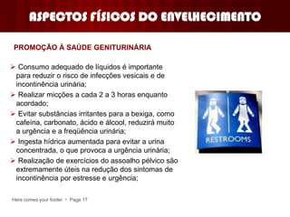 Here comes your footer  Page 17
ASPECTOS FÍSICOS DO ENVELHECIMENTO
 Consumo adequado de líquidos é importante
para reduzir o risco de infecções vesicais e de
incontinência urinária;
 Realizar micções a cada 2 a 3 horas enquanto
acordado;
 Evitar substâncias irritantes para a bexiga, como
cafeína, carbonato, ácido e álcool, reduzirá muito
a urgência e a freqüência urinária;
 Ingesta hídrica aumentada para evitar a urina
concentrada, o que provoca a urgência urinária;
 Realização de exercícios do assoalho pélvico são
extremamente úteis na redução dos sintomas de
incontinência por estresse e urgência;
PROMOÇÃO À SAÚDE GENITURINÁRIA
 